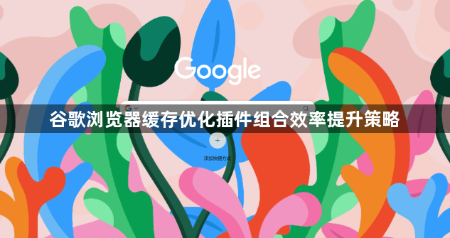 谷歌浏览器缓存优化插件组合效率提升策略1