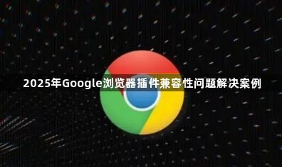 2025年Google浏览器插件兼容性问题解决案例1