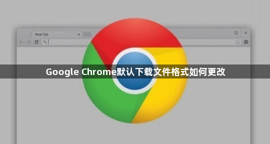 Google Chrome默认下载文件格式如何更改1