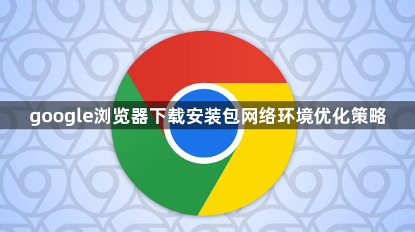 google浏览器下载安装包网络环境优化策略1