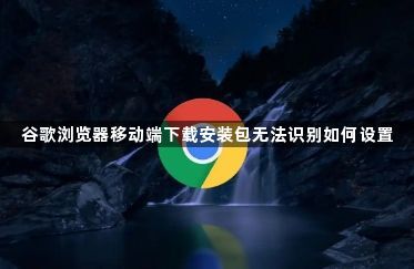 谷歌浏览器移动端下载安装包无法识别如何设置1