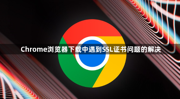 Chrome浏览器下载中遇到SSL证书问题的解决1