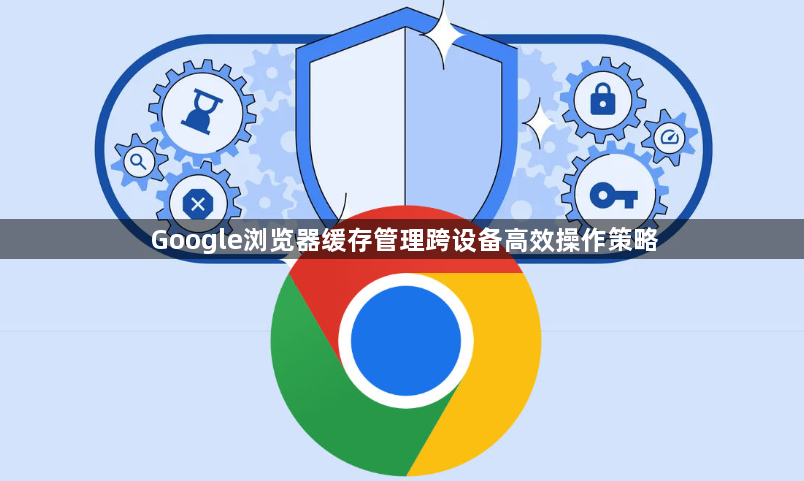 Google浏览器缓存管理跨设备高效操作策略1