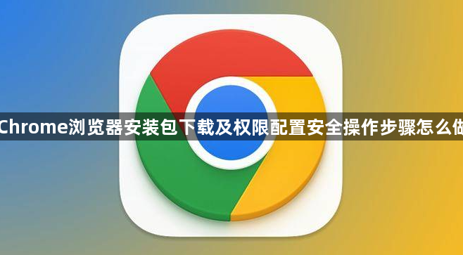 Chrome浏览器安装包下载及权限配置安全操作步骤怎么做1